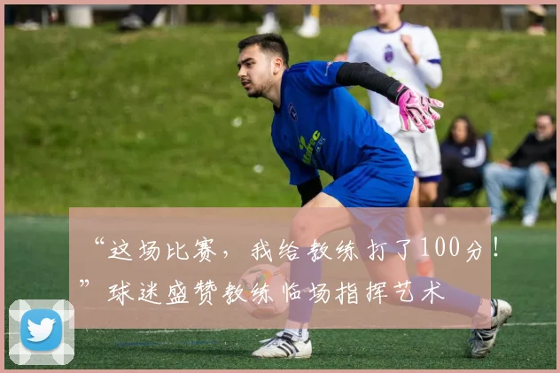 “这场比赛，我给教练打了100分！”球迷盛赞教练临场指挥艺术