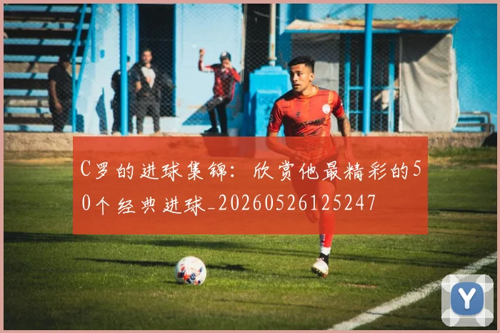 C罗的进球集锦：欣赏他最精彩的50个经典进球_20260526125247