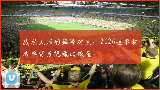 战术大师的巅峰对决，2026世界杯名单背后隐藏的较量