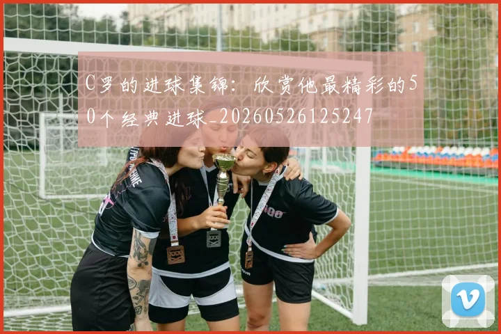 C罗的进球集锦:欣赏他最精彩的50个经典进球_20260526125247