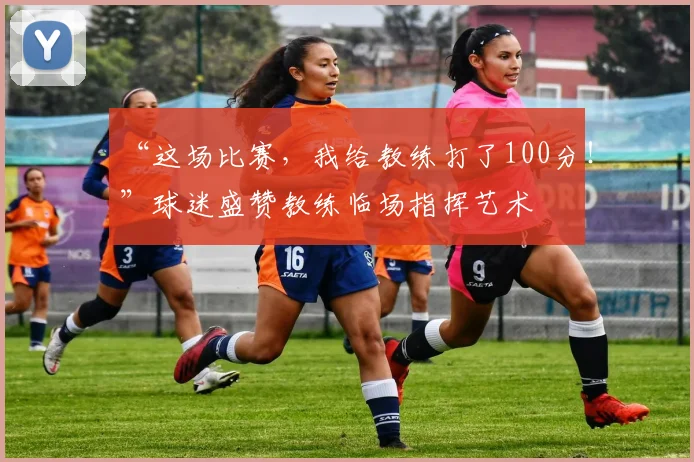 “这场比赛,我给教练打了100分!”球迷盛赞教练临场指挥艺术