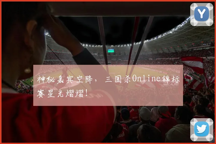 神秘嘉宾空降，三国杀Online锦标赛星光熠熠！