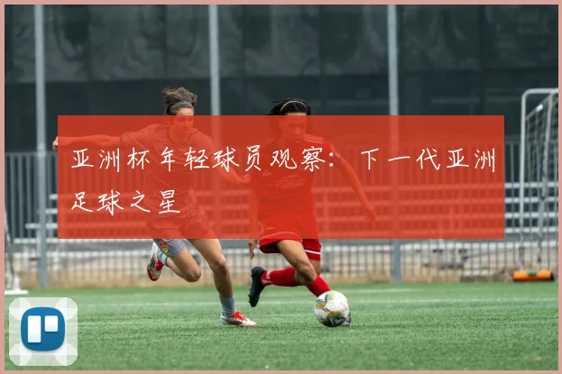 亚洲杯年轻球员观察:下一代亚洲足球之星