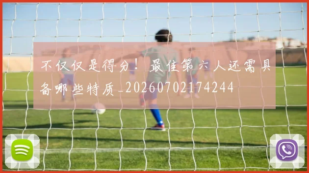 不仅仅是得分!最佳第六人还需具备哪些特质_20260702174244