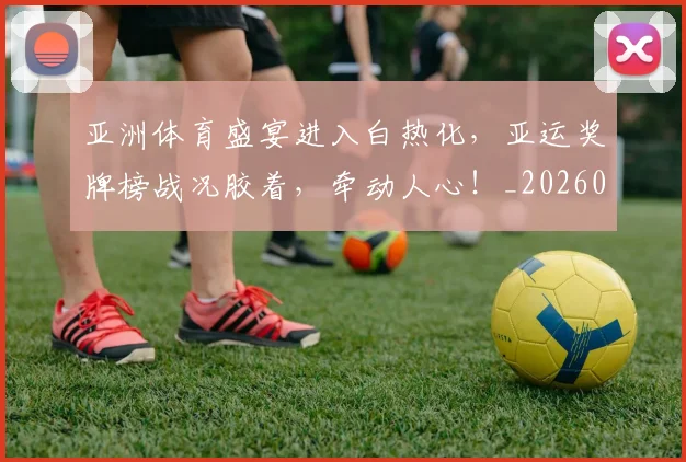 亚洲体育盛宴进入白热化,亚运奖牌榜战况胶着,牵动人心!_20260703213219