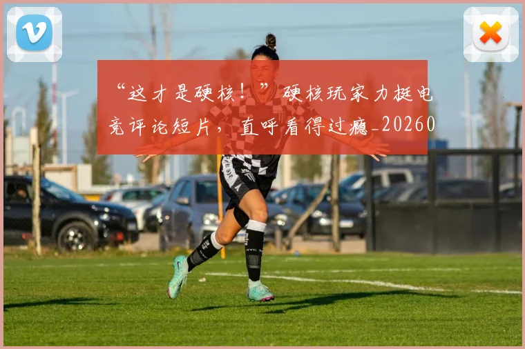 “这才是硬核!”硬核玩家力挺电竞评论短片,直呼看得过瘾_20260530144041