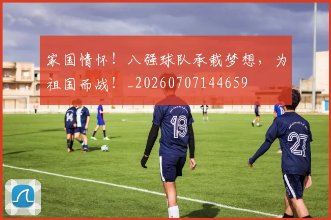 家国情怀!八强球队承载梦想,为祖国而战!_20260707144659