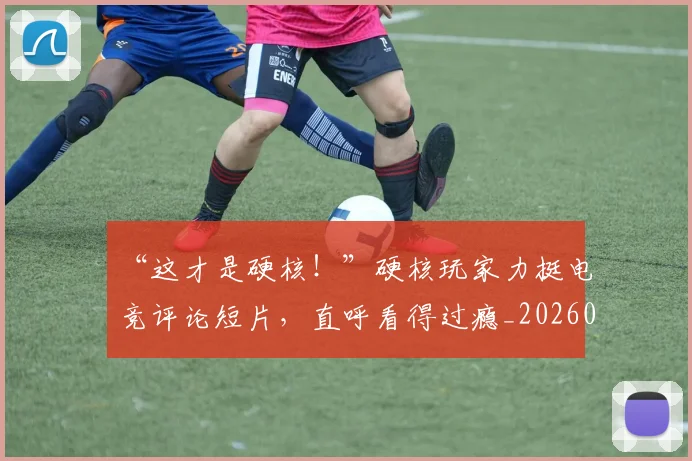 “这才是硬核！”硬核玩家力挺电竞评论短片，直呼看得过瘾_20260530144041